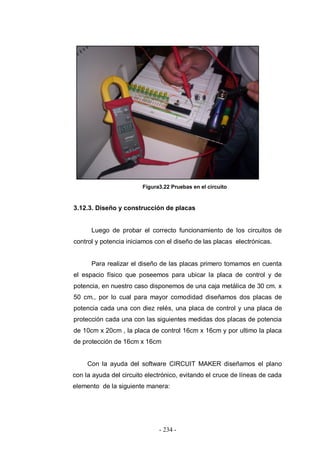 - 234 -
Figura3.22 Pruebas en el circuito
3.12.3. Diseño y construcción de placas
Luego de probar el correcto funcionamiento de los circuitos de
control y potencia iniciamos con el diseño de las placas electrónicas.
Para realizar el diseño de las placas primero tomamos en cuenta
el espacio físico que poseemos para ubicar la placa de control y de
potencia, en nuestro caso disponemos de una caja metálica de 30 cm. x
50 cm., por lo cual para mayor comodidad diseñamos dos placas de
potencia cada una con diez relés, una placa de control y una placa de
protección cada una con las siguientes medidas dos placas de potencia
de 10cm x 20cm , la placa de control 16cm x 16cm y por ultimo la placa
de protección de 16cm x 16cm
Con la ayuda del software CIRCUIT MAKER diseñamos el plano
con la ayuda del circuito electrónico, evitando el cruce de líneas de cada
elemento de la siguiente manera:
 