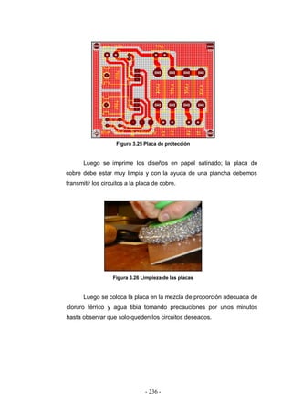 - 236 -
Figura 3.25 Placa de protección
Luego se imprime los diseños en papel satinado; la placa de
cobre debe estar muy limpia y con la ayuda de una plancha debemos
transmitir los circuitos a la placa de cobre.
Figura 3.26 Limpieza de las placas
Luego se coloca la placa en la mezcla de proporción adecuada de
cloruro férrico y agua tibia tomando precauciones por unos minutos
hasta observar que solo queden los circuitos deseados.
 