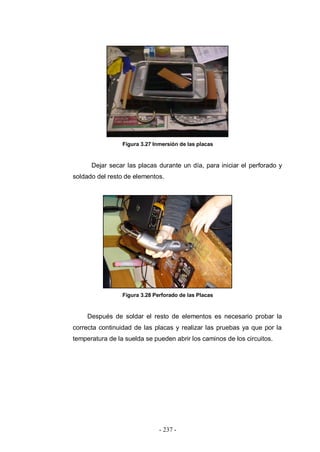 - 237 -
Figura 3.27 Inmersión de las placas
Dejar secar las placas durante un día, para iniciar el perforado y
soldado del resto de elementos.
Figura 3.28 Perforado de las Placas
Después de soldar el resto de elementos es necesario probar la
correcta continuidad de las placas y realizar las pruebas ya que por la
temperatura de la suelda se pueden abrir los caminos de los circuitos.
 