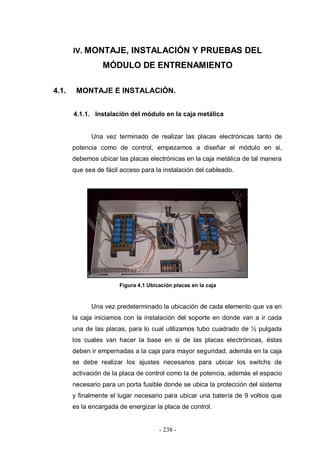 - 238 -
IV. MONTAJE, INSTALACIÓN Y PRUEBAS DEL
MÓDULO DE ENTRENAMIENTO
4.1. MONTAJE E INSTALACIÓN.
4.1.1. Instalación del módulo en la caja metálica
Una vez terminado de realizar las placas electrónicas tanto de
potencia como de control, empezamos a diseñar el módulo en si,
debemos ubicar las placas electrónicas en la caja metálica de tal manera
que sea de fácil acceso para la instalación del cableado.
Figura 4.1 Ubicación placas en la caja
Una vez predeterminado la ubicación de cada elemento que va en
la caja iniciamos con la instalación del soporte en donde van a ir cada
una de las placas, para lo cual utilizamos tubo cuadrado de ½ pulgada
los cuales van hacer la base en si de las placas electrónicas, éstas
deben ir empernadas a la caja para mayor seguridad, además en la caja
se debe realizar los ajustes necesarios para ubicar los switchs de
activación de la placa de control como la de potencia, además el espacio
necesario para un porta fusible donde se ubica la protección del sistema
y finalmente el lugar necesario para ubicar una batería de 9 voltios que
es la encargada de energizar la placa de control.
 
