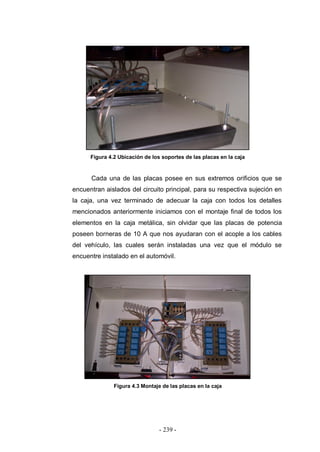 - 239 -
Figura 4.2 Ubicación de los soportes de las placas en la caja
Cada una de las placas posee en sus extremos orificios que se
encuentran aislados del circuito principal, para su respectiva sujeción en
la caja, una vez terminado de adecuar la caja con todos los detalles
mencionados anteriormente iniciamos con el montaje final de todos los
elementos en la caja metálica, sin olvidar que las placas de potencia
poseen borneras de 10 A que nos ayudaran con el acople a los cables
del vehículo, las cuales serán instaladas una vez que el módulo se
encuentre instalado en el automóvil.
Figura 4.3 Montaje de las placas en la caja
 