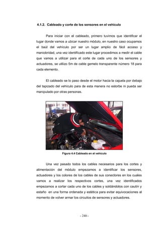 - 240 -
4.1.2. Cableado y corte de los sensores en el vehículo
Para iniciar con el cableado, primero tuvimos que identificar el
lugar donde vamos a ubicar nuestro módulo, en nuestro caso ocupamos
el baúl del vehículo por ser un lugar amplio de fácil acceso y
maniobridad, una vez identificado este lugar procedimos a medir el cable
que vamos a utilizar para el corte de cada uno de los sensores y
actuadores, se utilizo 5m de cable gemelo transparente número 18 para
cada elemento.
El cableado se lo paso desde el motor hacia la cajuela por debajo
del tapizado del vehículo para de esta manera no estorbe ni pueda ser
manipulado por otras personas.
Figura 4.4 Cableado en el vehículo
Una vez pasado todos los cables necesarios para los cortes y
alimentación del módulo empezamos a identificar los sensores,
actuadores y los colores de los cables de sus conectores en los cuales
vamos a realizar los respectivos cortes, una vez identificados
empezamos a cortar cada uno de los cables y soldándolos con cautín y
estaño en una forma ordenada y estética para evitar equivocaciones al
momento de volver armar los circuitos de sensores y actuadores.
 