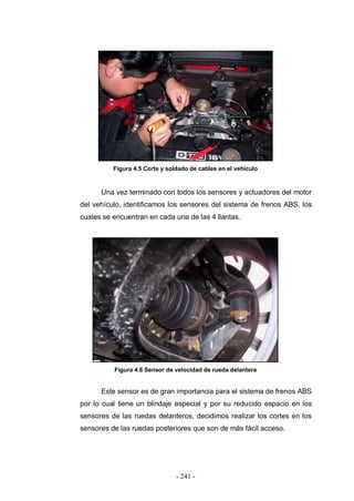 - 241 -
Figura 4.5 Corte y soldado de cables en el vehículo
Una vez terminado con todos los sensores y actuadores del motor
del vehículo, identificamos los sensores del sistema de frenos ABS, los
cuales se encuentran en cada una de las 4 llantas.
Figura 4.6 Sensor de velocidad de rueda delantera
Este sensor es de gran importancia para el sistema de frenos ABS
por lo cual tiene un blindaje especial y por su reducido espacio en los
sensores de las ruedas delanteros, decidimos realizar los cortes en los
sensores de las ruedas posteriores que son de más fácil acceso.
 