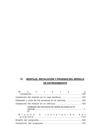 IV. MONTAJE, INSTALACIÓN Y PRUEBAS DEL MÓDULO
DE ENTRENAMIENTO
M o n t a j e e
instalación…………………………………………………………….120
Instalación del módulo en la caja metálica…………………………120
Cableado y corte de los sensores en el vehículo………………......122
Instalación del módulo en el vehículo………………………………..124
Instalación del instrumento de medida de presión en el
vehículo………………………………………………………………….1
27
D i s e ñ o e i n s t a l a c i ó n d e l
p r o g r a m a … … … … … … … … … … … … … … … … … . . 1 2 8
Diseño del programa…………………………………………………..128
Instalación del programa ………………………………………………130
 