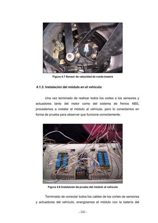 - 242 -
Figura 4.7 Sensor de velocidad de rueda trasera
4.1.3. Instalación del módulo en el vehículo
Una vez terminado de realizar todos los cortes a los sensores y
actuadores tanto del motor como del sistema de frenos ABS,
procedemos a instalar el módulo al vehículo, pero lo conectamos en
forma de prueba para observar que funcione correctamente.
Figura 4.8 Instalación de prueba del módulo al vehículo
Terminado de conectar todos los cables de los cortes de sensores
y actuadores del vehículo, energizamos el módulo con la batería del
 