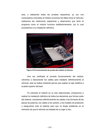 - 243 -
auto, y realizamos todas las pruebas respectivas, ya con una
computadora conectada al módulo enviamos las fallas hacia el vehículo,
realizamos las mediciones respectivas y observamos que tanto el
programa como el módulo funciona satisfactoriamente, por lo cual
procedemos a su instalación definitiva.
Figura 4.9 Funcionamiento de prueba del módulo al vehículo
Una vez verificado el correcto funcionamiento del módulo,
volvemos a desconectar los cables para instalarlo definitivamente al
vehículo, esto se realiza mediante pernos que sujetan la caja metálica a
la parte superior del baúl.
Ya colocado el módulo en su sitio seleccionado, empezamos a
realizar la instalación definitiva de todos los elementos que forman parte
del sistema, conectamos definitivamente los cables a las borneras de las
placas de potencia, los cables a los switchs, a los fusibles de protección
y aseguramos todo el sistema para que no tenga problemas en el
momento de que el vehículo se traslade de un lugar a otro.
 