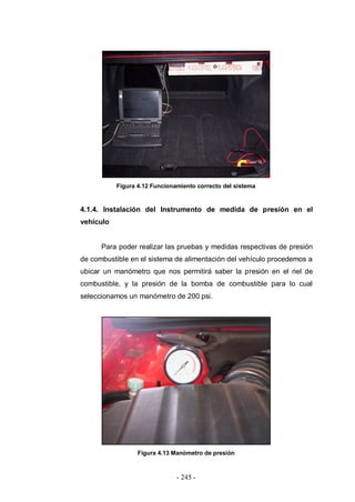 - 245 -
Figura 4.12 Funcionamiento correcto del sistema
4.1.4. Instalación del Instrumento de medida de presión en el
vehículo
Para poder realizar las pruebas y medidas respectivas de presión
de combustible en el sistema de alimentación del vehículo procedemos a
ubicar un manómetro que nos permitirá saber la presión en el riel de
combustible, y la presión de la bomba de combustible para lo cual
seleccionamos un manómetro de 200 psi.
Figura 4.13 Manómetro de presión
 