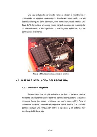- 246 -
Una vez estudiado por donde vamos a ubicar el manómetro, y
obteniendo los acoples necesarios lo instalamos observando que no
obstaculice ninguna parte del motor, esta instalación posee además una
llave de ¼ de vuelta y un acople rápido para el caso que se requiera dar
un mantenimiento a los inyectores, o que ingrese algún otro tipo de
combustible al sistema.
Figura 4.14 Instalación manómetro de presión
4.2. DISEÑO E INSTALACIÓN DEL PROGRAMA
4.2.1. Diseño del Programa
Para el control de las placas hacia el vehículo lo vamos a realizar
mediante un programa que se controla por una computadora, la cual se
comunica hacia las placas mediante un puerto serie (db9). Para el
diseño del software utilizamos el programa Visual Basic 6.0 el cual nos
permite realizar una vinculación entre el operador y el sistema muy
sencillo y de fácil manejo.
 