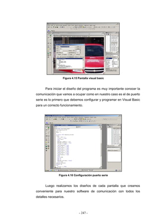 - 247 -
Figura 4.15 Pantalla visual basic
Para iniciar el diseño del programa es muy importante conocer la
comunicación que vamos a ocupar como en nuestro caso es el de puerto
serie es lo primero que debemos configurar y programar en Visual Basic
para un correcto funcionamiento.
Figura 4.16 Configuración puerto serie
Luego realizamos los diseños de cada pantalla que creamos
conveniente para nuestro software de comunicación con todos los
detalles necesarios.
 