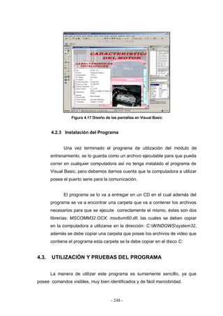 - 248 -
Figura 4.17 Diseño de las pantallas en Visual Basic
4.2.3 Instalación del Programa
Una vez terminado el programa de utilización del módulo de
entrenamiento, se lo guarda como un archivo ejecutable para que pueda
correr en cualquier computadora así no tenga instalado el programa de
Visual Basic, pero debemos darnos cuenta que la computadora a utilizar
posea el puerto serie para la comunicación.
El programa se lo va a entregar en un CD en el cual además del
programa se va a encontrar una carpeta que va a contener los archivos
necesarios para que se ejecute correctamente el mismo, éstas son dos
librerías: MSCOMM32.OCX, msvbvm60.dll, las cuales se deben copiar
en la computadora a utilizarse en la dirección: C:WINDOWSsystem32,
además se debe copiar una carpeta que posee los archivos de video que
contiene el programa esta carpeta se la debe copiar en el disco C:
4.3. UTILIZACIÓN Y PRUEBAS DEL PROGRAMA
La manera de utilizar este programa es sumamente sencillo, ya que
posee comandos visibles, muy bien identificados y de fácil maniobridad.
 
