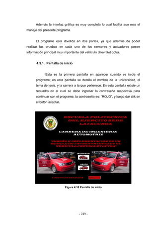 - 249 -
Además la interfaz gráfica es muy completa lo cual facilita aun mas el
manejo del presente programa.
El programa esta dividido en dos partes, ya que además de poder
realizar las pruebas en cada uno de los sensores y actuadores posee
información principal muy importante del vehículo chevrolet optra.
4.3.1. Pantalla de inicio
Esta es la primera pantalla en aparecer cuando se inicia el
programa; en esta pantalla se detalla el nombre de la universidad, el
tema de tesis, y la carrera a la que pertenece. En esta pantalla existe un
recuadro en el cual se debe ingresar la contraseña respectiva para
continuar con el programa; la contraseña es: “ROJO”, y luego dar clik en
el botón aceptar.
Figura 4.18 Pantalla de inicio
 