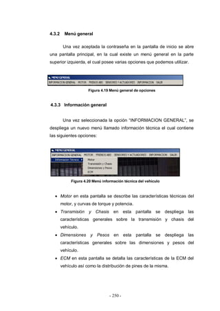 - 250 -
4.3.2 Menú general
Una vez aceptada la contraseña en la pantalla de inicio se abre
una pantalla principal, en la cual existe un menú general en la parte
superior izquierda, el cual posee varias opciones que podemos utilizar.
Figura 4.19 Menú general de opciones
4.3.3 Información general
Una vez seleccionada la opción “INFORMACION GENERAL”, se
despliega un nuevo menú llamado información técnica el cual contiene
las siguientes opciones:
Figura 4.20 Menú información técnica del vehículo
Motor en esta pantalla se describe las características técnicas del
motor, y curvas de torque y potencia.
Transmisión y Chasis en esta pantalla se despliega las
características generales sobre la transmisión y chasis del
vehículo.
Dimensiones y Pesos en esta pantalla se despliega las
características generales sobre las dimensiones y pesos del
vehículo.
ECM en esta pantalla se detalla las características de la ECM del
vehículo así como la distribución de pines de la misma.
 