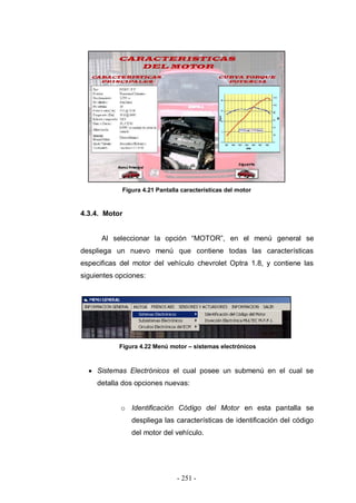 - 251 -
Figura 4.21 Pantalla características del motor
4.3.4. Motor
Al seleccionar la opción “MOTOR”, en el menú general se
despliega un nuevo menú que contiene todas las características
especificas del motor del vehículo chevrolet Optra 1.8, y contiene las
siguientes opciones:
Figura 4.22 Menú motor – sistemas electrónicos
Sistemas Electrónicos el cual posee un submenú en el cual se
detalla dos opciones nuevas:
o Identificación Código del Motor en esta pantalla se
despliega las características de identificación del código
del motor del vehículo.
 