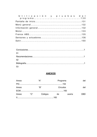 U t i l i z a c i ó n y p r u e b a s d e l
p r o g r a m a … … … … … … … … … … … … … … … … … . 1 3 0
Pantalla de inicio……………………………………………………….131
Menú general …………………………………………………………...132
Información general ……………………………………………………132
Mo t or … …… … …… … …… … …… … …… … … …… … …… … …… … .1 33
Frenos ABS……………………………………………………………..135
Sensores y actuadores………………………………………………..136
Sal i r …… ……… …… …… ……… …… … ……… …… ……… …… ……1 50
Conclusiones…………………………………………………………………………....1
51
Recomendaciones…………………………………………………………………….1
52
Bibliografía………………………………………………………………………………....1
53
ANEXOS
Anexo “A” Programa del
PIC..................................................................................154
Anexo “B” Circuitos del
ECM................................................................................160
Anexo “C” Códigos de avería OBD
II..........................................................................165
 