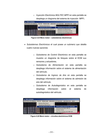 - 252 -
o Inyección Electrónica MULTEC MPFI en esta pantalla se
despliega un diagrama del sistema de inyección MPFI.
Figura 4.23 Menú motor – subsistemas electrónicos
Subsistemas Electrónicos el cual posee un submenú que detalla
cuatro nuevas opciones:
o Subsistema de Control Electrónico en esta pantalla se
muestra un diagrama de bloques sobre el ECM sus
sensores y actuadores.
o Subsistema de Alimentación en esta pantalla se
despliega información sobre el sistema de alimentación
del vehículo.
o Subsistema de Ingreso de Aire en esta pantalla se
despliega información sobre el sistema de admisión de
aire del vehículo.
o Subsistema de Autodiagnóstico en esta pantalla se
despliega información sobre el sistema de
autodiagnóstico del vehículo.
Figura 4.24 Menú motor – circuitos electrónicos ECM
 