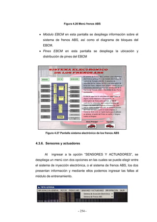 - 254 -
Figura 4.26 Menú frenos ABS
Módulo EBCM en esta pantalla se despliega información sobre el
sistema de frenos ABS, así como el diagrama de bloques del
EBCM.
Pines EBCM en esta pantalla se despliega la ubicación y
distribución de pines del EBCM
Figura 4.27 Pantalla sistema electrónico de los frenos ABS
4.3.6. Sensores y actuadores
Al ingresar a la opción “SENSORES Y ACTUADORES”, se
despliega un menú con dos opciones en las cuales se puede elegir entre
el sistema de inyección electrónica, o el sistema de frenos ABS, los dos
presentan información y mediante ellos podemos ingresar las fallas al
módulo de entrenamiento.
 