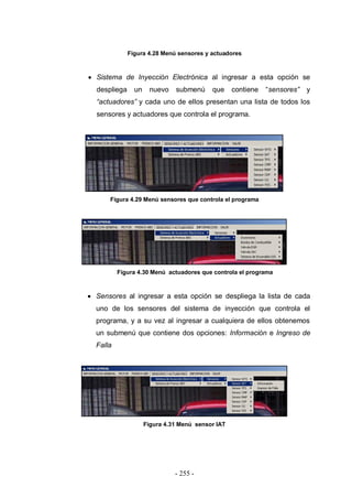 - 255 -
Figura 4.28 Menú sensores y actuadores
Sistema de Inyección Electrónica al ingresar a esta opción se
despliega un nuevo submenú que contiene “sensores” y
“actuadores” y cada uno de ellos presentan una lista de todos los
sensores y actuadores que controla el programa.
Figura 4.29 Menú sensores que controla el programa
Figura 4.30 Menú actuadores que controla el programa
Sensores al ingresar a esta opción se despliega la lista de cada
uno de los sensores del sistema de inyección que controla el
programa, y a su vez al ingresar a cualquiera de ellos obtenemos
un submenú que contiene dos opciones: Información e Ingreso de
Falla
Figura 4.31 Menú sensor IAT
 