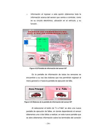 - 256 -
o Información al ingresar a esta opción obtenemos toda la
información acerca del sensor que vamos a controlar, como
es su circuito electrónico, ubicación en el vehículo, y su
función.
Figura 4.32 Pantalla de información del sensor IAT
En la pantalla de información de todos los sensores se
encuentran a su vez dos botones que nos permitirán regresar al
menú general o ir hacia la pantalla de ejecución de falla.
Figura 4.33 Botones de la pantalla de información del sensor IAT
Al seleccionar el botón de “Ir a Falla” se abre una nueva
pantalla de ejecución de fallas, en donde dependiendo el sensor
obtenemos una o dos fallas a realizar, en esta nueva pantalla que
se abre obtenemos información sobre los terminales del conector
 