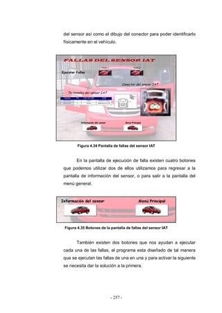 - 257 -
del sensor así como el dibujo del conector para poder identificarlo
físicamente en el vehículo.
Figura 4.34 Pantalla de fallas del sensor IAT
En la pantalla de ejecución de falla existen cuatro botones
que podemos utilizar dos de ellos utilizamos para regresar a la
pantalla de información del sensor, o para salir a la pantalla del
menú general.
Figura 4.35 Botones de la pantalla de fallas del sensor IAT
También existen dos botones que nos ayudan a ejecutar
cada una de las fallas, el programa esta diseñado de tal manera
que se ejecutan las fallas de una en una y para activar la siguiente
se necesita dar la solución a la primera.
 
