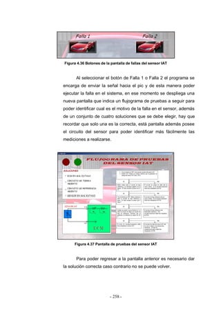 - 258 -
Figura 4.36 Botones de la pantalla de fallas del sensor IAT
Al seleccionar el botón de Falla 1 o Falla 2 el programa se
encarga de enviar la señal hacia el pic y de esta manera poder
ejecutar la falla en el sistema, en ese momento se despliega una
nueva pantalla que indica un flujograma de pruebas a seguir para
poder identificar cual es el motivo de la falla en el sensor, además
de un conjunto de cuatro soluciones que se debe elegir, hay que
recordar que solo una es la correcta, está pantalla además posee
el circuito del sensor para poder identificar más fácilmente las
mediciones a realizarse.
Figura 4.37 Pantalla de pruebas del sensor IAT
Para poder regresar a la pantalla anterior es necesario dar
la solución correcta caso contrario no se puede volver.
 
