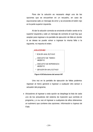 - 259 -
Para dar la solución es necesario elegir una de las
opciones que se encuentran en un recuadro, en caso de
equivocarse sale un mensaje de error y se enciende el botón rojo
en la parte superior izquierda.
Al dar la solución correcta se enciende el botón verde en la
superior izquierda y sale un mensaje de correcto el cual hay que
aceptar para regresar a la pantalla de ejecución de falla en donde
si se desea se puede volver a ingresar la misma falla o la
siguiente, no importa el orden.
Figura 4.38 Soluciones del sensor IAT
Una vez en la pantalla de ejecución de fallas podemos
regresar al menú general e ingresar a cualquier otro sensor o
actuador del programa.
Actuadores al ingresar a esta opción se despliega la lista de cada
uno de los actuadores del sistema de inyección que controla el
programa, y a su vez al ingresar a cualquiera de ellos obtenemos
un submenú que contiene dos opciones: Información e Ingreso de
Falla
 