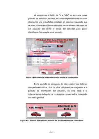 - 261 -
Al seleccionar el botón de “Ir a Falla” se abre una nueva
pantalla de ejecución de fallas, en donde dependiendo el actuador
obtenemos una o dos fallas a realizar, en esta nueva pantalla que
se abre obtenemos información sobre los terminales del conector
del actuador así como el dibujo del conector para poder
identificarlo físicamente en el vehículo.
Figura 4.42 Pantalla de fallas del actuador bomba de combustible
En la pantalla de ejecución de falla existen tres botones
que podemos utilizar, dos de ellos utilizamos para regresar a la
pantalla de información del actuador, en este caso a la
información de la bomba de combustible, o para salir a la pantalla
del menú general.
Figura 4.43 Botones de la pantalla de fallas del actuador bomba de combustible
 