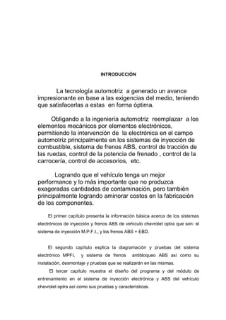 INTRODUCCIÓN
La tecnología automotriz a generado un avance
impresionante en base a las exigencias del medio, teniendo
que satisfacerlas a estas en forma óptima.
Obligando a la ingeniería automotriz reemplazar a los
elementos mecánicos por elementos electrónicos,
permitiendo la intervención de la electrónica en el campo
automotriz principalmente en los sistemas de inyección de
combustible, sistema de frenos ABS, control de tracción de
las ruedas, control de la potencia de frenado , control de la
carrocería, control de accesorios, etc.
Logrando que el vehículo tenga un mejor
performance y lo más importante que no produzca
exageradas cantidades de contaminación, pero también
principalmente logrando aminorar costos en la fabricación
de los componentes.
El primer capítulo presenta la información básica acerca de los sistemas
electrónicos de inyección y frenos ABS de vehículo chevrolet optra que son: el
sistema de inyección M.P.F.I., y los frenos ABS + EBD.
El segundo capítulo explica la diagramación y pruebas del sistema
electrónico MPFI, y sistema de frenos antibloqueo ABS así como su
instalación, desmontaje y pruebas que se realizarán en las mismas.
El tercer capítulo muestra el diseño del programa y del módulo de
entrenamiento en el sistema de inyección electrónica y ABS del vehículo
chevrolet optra así como sus pruebas y características.
 