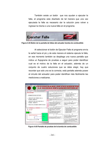 - 262 -
También existe un botón que nos ayudan a ejecutar la
falla, el programa esta diseñado de tal manera que una vez
ejecutada la falla es necesario dar la solución para volver a
ingresar la misma o una nueva falla en el programa.
Figura 4.44 Botón de la pantalla de fallas del actuador bomba de combustible
Al seleccionar el botón de Ejecutar Falla el programa envía
la señal hacia el pic y de esta manera el sistema ejecuta la falla,
en ese momento también se despliega una nueva pantalla que
indica un flujograma de pruebas a seguir para poder identificar
cual es el motivo de la falla en el actuador, además de un
conjunto de cuatro soluciones que se debe elegir, hay que
recordar que solo una es la correcta, está pantalla además posee
el circuito del actuador para poder identificar más fácilmente las
mediciones a realizarse.
Figura 4.45 Pantalla de pruebas de la bomba de combustible
 