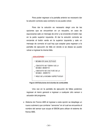 - 263 -
Para poder regresar a la pantalla anterior es necesario dar
la solución correcta caso contrario no se puede volver.
Para dar la solución es necesario elegir una de las
opciones que se encuentran en un recuadro, en caso de
equivocarse sale un mensaje de error y se enciende el botón rojo
en la parte superior izquierda. Al dar la solución correcta se
enciende el botón verde en la superior izquierda y sale un
mensaje de correcto el cual hay que aceptar para regresar a la
pantalla de ejecución de falla en donde si se desea se puede
volver a ingresar la misma falla.
Figura 4.46 Soluciones de la bomba de combustible
Una vez en la pantalla de ejecución de fallas podemos
regresar al menú general e ingresar a cualquier otro sensor o
actuador del programa.
Sistema de Frenos ABS al ingresar a esta opción se despliega un
nuevo submenú que contiene “sensores” en el cual se encuentra el
nombre del sensor que ocupa el EBCM para utilizar el sistema de
frenos ABS.
 