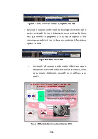 - 264 -
Figura 4.47 Menú sensor que controla el programa para ABS
Sensores al ingresar a esta opción se despliega un submenú con el
sensor encargado de dar la información en el sistema de frenos
ABS que controla el programa, y a su vez al ingresar a este
obtenemos un submenú que contiene dos opciones: Información e
Ingreso de Falla
Figura 4.48 Menú sensor WSS
o Información al ingresar a esta opción obtenemos toda la
información acerca del sensor que vamos a controlar, como
es su circuito electrónico, ubicación en el vehículo, y su
función.
Figura 4.49 Pantalla de información del sensor WSS
 