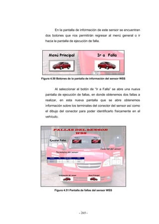 - 265 -
En la pantalla de información de este sensor se encuentran
dos botones que nos permitirán regresar al menú general o ir
hacia la pantalla de ejecución de falla.
Figura 4.50 Botones de la pantalla de información del sensor WSS
Al seleccionar el botón de “Ir a Falla” se abre una nueva
pantalla de ejecución de fallas, en donde obtenemos dos fallas a
realizar, en esta nueva pantalla que se abre obtenemos
información sobre los terminales del conector del sensor así como
el dibujo del conector para poder identificarlo físicamente en el
vehículo.
Figura 4.51 Pantalla de fallas del sensor WSS
 