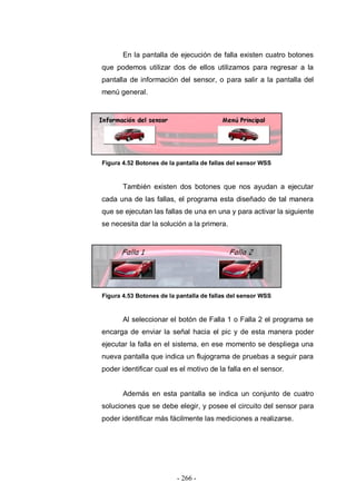 - 266 -
En la pantalla de ejecución de falla existen cuatro botones
que podemos utilizar dos de ellos utilizamos para regresar a la
pantalla de información del sensor, o para salir a la pantalla del
menú general.
Figura 4.52 Botones de la pantalla de fallas del sensor WSS
También existen dos botones que nos ayudan a ejecutar
cada una de las fallas, el programa esta diseñado de tal manera
que se ejecutan las fallas de una en una y para activar la siguiente
se necesita dar la solución a la primera.
Figura 4.53 Botones de la pantalla de fallas del sensor WSS
Al seleccionar el botón de Falla 1 o Falla 2 el programa se
encarga de enviar la señal hacia el pic y de esta manera poder
ejecutar la falla en el sistema, en ese momento se despliega una
nueva pantalla que indica un flujograma de pruebas a seguir para
poder identificar cual es el motivo de la falla en el sensor.
Además en esta pantalla se indica un conjunto de cuatro
soluciones que se debe elegir, y posee el circuito del sensor para
poder identificar más fácilmente las mediciones a realizarse.
 