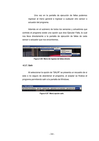 - 268 -
Una vez en la pantalla de ejecución de fallas podemos
regresar al menú general e ingresar a cualquier otro sensor o
actuador del programa.
Además en el submenú de todos los sensores y actuadores que
controla el programa existe una opción que dice Ejecutar Falla, la cual
nos lleva directamente a la pantalla de ejecución de fallas de cada
sensor o actuador que nos encontremos.
Figura 4.56 Menú de ingreso de fallas directo
4.3.7. Salir
Al seleccionar la opción de “SALIR” se presenta un recuadro de si
esta o no seguro de abandonar el programa, al aceptar se finaliza el
programa permitiendo salir a la pantalla de Windows.
Figura 4.57 Menú opción salir.
 