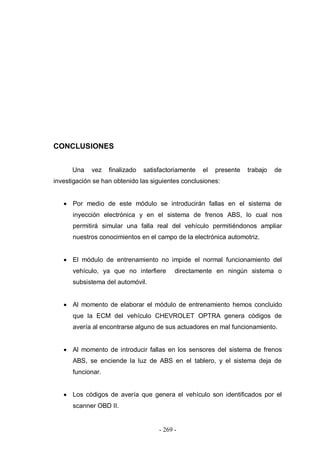 - 269 -
CONCLUSIONES
Una vez finalizado satisfactoriamente el presente trabajo de
investigación se han obtenido las siguientes conclusiones:
Por medio de este módulo se introducirán fallas en el sistema de
inyección electrónica y en el sistema de frenos ABS, lo cual nos
permitirá simular una falla real del vehículo permitiéndonos ampliar
nuestros conocimientos en el campo de la electrónica automotriz.
El módulo de entrenamiento no impide el normal funcionamiento del
vehículo, ya que no interfiere directamente en ningún sistema o
subsistema del automóvil.
Al momento de elaborar el módulo de entrenamiento hemos concluido
que la ECM del vehículo CHEVROLET OPTRA genera códigos de
avería al encontrarse alguno de sus actuadores en mal funcionamiento.
Al momento de introducir fallas en los sensores del sistema de frenos
ABS, se enciende la luz de ABS en el tablero, y el sistema deja de
funcionar.
Los códigos de avería que genera el vehículo son identificados por el
scanner OBD II.
 