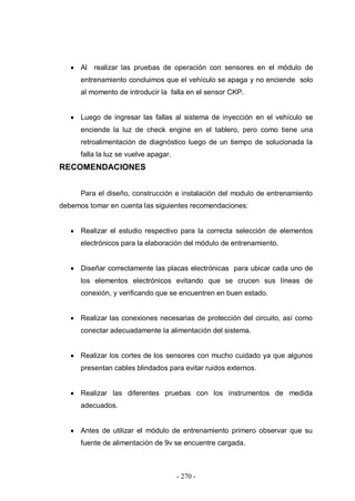 - 270 -
Al realizar las pruebas de operación con sensores en el módulo de
entrenamiento concluimos que el vehículo se apaga y no enciende solo
al momento de introducir la falla en el sensor CKP.
Luego de ingresar las fallas al sistema de inyección en el vehículo se
enciende la luz de check engine en el tablero, pero como tiene una
retroalimentación de diagnóstico luego de un tiempo de solucionada la
falla la luz se vuelve apagar.
RECOMENDACIONES
Para el diseño, construcción e instalación del modulo de entrenamiento
debemos tomar en cuenta las siguientes recomendaciones:
Realizar el estudio respectivo para la correcta selección de elementos
electrónicos para la elaboración del módulo de entrenamiento.
Diseñar correctamente las placas electrónicas para ubicar cada uno de
los elementos electrónicos evitando que se crucen sus líneas de
conexión, y verificando que se encuentren en buen estado.
Realizar las conexiones necesarias de protección del circuito, así como
conectar adecuadamente la alimentación del sistema.
Realizar los cortes de los sensores con mucho cuidado ya que algunos
presentan cables blindados para evitar ruidos externos.
Realizar las diferentes pruebas con los instrumentos de medida
adecuados.
Antes de utilizar el módulo de entrenamiento primero observar que su
fuente de alimentación de 9v se encuentre cargada.
 