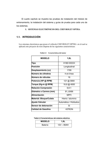 El cuarto capítulo se muestra las pruebas de instalación del módulo de
entrenamiento, la instalación del sistema y guías de prueba para cada uno de
los sistemas.
I. SISTEMAS ELECTRÓNICOS DEL CHEVROLET OPTRA
1.1. INTRODUCCIÓN
Los sistemas electrónicos que posee el vehículo CHEVROLET OPTRA en el cual se
aplicará este proyecto de tesis dispone de las siguientes características:
Tabla I.1 Características del motor
Tabla I.2 Características del sistema eléctrico
MODELO 1,8L
Batería 12V – 80AH
MODELO 1,8L
Tipo H18D DOCH
Posición Longitudinal
Desplazamiento (cc) 1799
Número de cilindros 4 en línea
Número de válvulas 16
Potencia (HP @ RPM) 121 @ 5800
Torque (Kg-m @ RPM) 16.8 @ 4000
Relación Compresión 9,8:1
Diámetro x Carrera (mm) 81,.6X86
Alimentación MPFI
Material: Bloque/Culata Hierro / aluminio
Ajuste Valvular Automático / Hidráulico
Sensor de detonación Si
Calidad de Gasolina >87RON
 