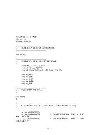 - 273 -
#INCLUDE <16F877A.H>
#device *=16
#include <stdlib.h>
//.............................................................
// DEFINICION DE PINES CON NOMBRE
//.............................................................
char DATO;
//.............................................................
// DEFINICION DE FUSIBLES Y PUERTOS
//.............................................................
#fuses XT, NOWDT, NOLVP
#use delay (clock=4000000)
#use rs232(baud=9600, xmit=PIN_C6,rcv=PIN_C7)
#use fast_io(A)
#use fast_io(B)
#use fast_io(C)
#use fast_io(D)
#use fast_io(E)
//.............................................................
// PROGRAMA PRINCIPAL
//.............................................................
void main()
{
//.............................................................
// CONFIGURACION DE LOS PUERTOS (1=ENTRADA;0=SALIDA)
//.............................................................
set_tris_a(0b00000000);
set_tris_b(0b00000000); // CONFIGURACION RB0 a RB7
SALIDA RELES
set_tris_d(0b00000000); // CONFIGURACION RD0 a RD7
SALIDA RELES
 