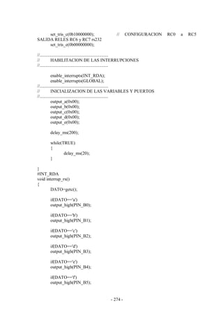 - 274 -
set_tris_c(0b10000000); // CONFIGURACION RC0 a RC5
SALIDA RELES RC6 y RC7 rs232
set_tris_e(0b00000000);
//.............................................................
// HABILITACION DE LAS INTERRUPCIONES
//.............................................................
enable_interrupts(INT_RDA);
enable_interrupts(GLOBAL);
//.............................................................
// INICIALIZACION DE LAS VARIABLES Y PUERTOS
//.............................................................
output_a(0x00);
output_b(0x00);
output_c(0x00);
output_d(0x00);
output_e(0x00);
delay_ms(200);
while(TRUE)
{
delay_ms(20);
}
}
#INT_RDA
void interrup_rx()
{
DATO=getc();
if(DATO=='a')
output_high(PIN_B0);
if(DATO=='b')
output_high(PIN_B1);
if(DATO=='c')
output_high(PIN_B2);
if(DATO=='d')
output_high(PIN_B3);
if(DATO=='e')
output_high(PIN_B4);
if(DATO=='f')
output_high(PIN_B5);
 