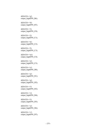 - 275 -
if(DATO=='g')
output_high(PIN_B6);
if(DATO=='h')
output_high(PIN_B7);
if(DATO=='i')
output_high(PIN_C0);
if(DATO=='j')
output_high(PIN_C1);
if(DATO=='k')
output_high(PIN_C2);
if(DATO=='l')
output_high(PIN_C3);
if(DATO=='m')
output_high(PIN_C4);
if(DATO=='n')
output_high(PIN_C5);
if(DATO=='o')
output_high(PIN_D0);
if(DATO=='p')
output_high(PIN_D1);
if(DATO=='q')
output_high(PIN_D2);
if(DATO=='r')
output_high(PIN_D3);
if(DATO=='s')
output_high(PIN_D4);
if(DATO=='t')
output_high(PIN_D5);
if(DATO=='u')
output_high(PIN_D6);
if(DATO=='v')
output_high(PIN_D7);
 