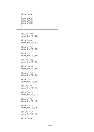 - 276 -
if(DATO=='w')
{
output_b(0xff);
output_c(0xff);
output_d(0xff);
}
//-----------------------------------------------------------------
if(DATO=='A')
output_low(PIN_B0);
if(DATO=='B')
output_low(PIN_B1);
if(DATO=='C')
output_low(PIN_B2);
if(DATO=='D')
output_low(PIN_B3);
if(DATO=='E')
output_low(PIN_B4);
if(DATO=='F')
output_low(PIN_B5);
if(DATO=='G')
output_low(PIN_B6);
if(DATO=='H')
output_low(PIN_B7);
if(DATO=='I')
output_low(PIN_C0);
if(DATO=='J')
output_low(PIN_C1);
if(DATO=='K')
output_low(PIN_C2);
if(DATO=='L')
output_low(PIN_C3);
if(DATO=='M')
output_low(PIN_C4);
if(DATO=='N')
 