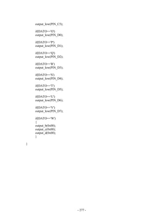 - 277 -
output_low(PIN_C5);
if(DATO=='O')
output_low(PIN_D0);
if(DATO=='P')
output_low(PIN_D1);
if(DATO=='Q')
output_low(PIN_D2);
if(DATO=='R')
output_low(PIN_D3);
if(DATO=='S')
output_low(PIN_D4);
if(DATO=='T')
output_low(PIN_D5);
if(DATO=='U')
output_low(PIN_D6);
if(DATO=='V')
output_low(PIN_D7);
if(DATO=='W')
{
output_b(0x00);
output_c(0x00);
output_d(0x00);
}
}
 