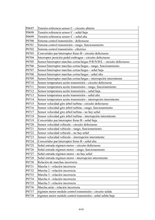 xvii
P0697 Tensión referencia sensor C - circuito abierto
P0698 Tensión referencia sensor C - señal baja
P0699 Tensión referencia sensor C - señal alta
P0700 Sistema control transmisión - defectuoso
P0701 Sistema control transmisión - rango, funcionamiento
P0702 Sistema control transmisión - eléctrico
P0703 Convertidor par/interruptor freno B - circuito defectuoso
P0704 Interruptor posición pedal embrague - circuito defectuoso
P0705 Sensor/Interruptor marchas cortas/largas P/R/N/D/L - circuito defectuoso
P0706 Sensor/Interruptor marchas cortas/largas - rango, funcionamiento
P0707 Sensor/Interruptor marchas cortas/largas - señal baja
P0708 Sensor/Interruptor marchas cortas/largas - señal alta
P0709 Sensor/Interruptor marchas cortas/largas - interrupción intermitente
P0710 Sensor temperatura aceite transmisión - circuito defectuoso
P0711 Sensor temperatura aceite transmisión - rango, funcionamiento
P0712 Sensor temperatura aceite transmisión - señal baja
P0713 Sensor temperatura aceite transmisión - señal alta
P0714 Sensor temperatura aceite transmisión - interrupción intermitente
P0715 Sensor velocidad giro árbol turbina - circuito defectuoso
P0716 Sensor velocidad giro árbol turbina - rango, funcionamiento
P0717 Sensor velocidad giro árbol turbina - no hay señal
P0718 Sensor velocidad giro árbol turbina - interrupción intermitente
P0719 Convertidor par/interruptor freno B - señal baja
P0720 Sensor velocidad vehículo - circuito defectuoso
P0721 Sensor velocidad vehículo - rango, funcionamiento
P0722 Sensor velocidad vehículo - no hay señal
P0723 Sensor velocidad vehículo - interrupción intermitente
P0724 Convertidor par/interruptor freno B - señal alta
P0725 Señal entrada régimen motor - circuito defectuoso
P0726 Señal entrada régimen motor - rango, funcionamiento
P0727 Señal entrada régimen motor - no hay señal
P0728 Señal entrada régimen motor - interrupción intermitente
P0730 Relación de marchas incorrecta
P0731 Marcha 1 - relación incorrecta
P0732 Marcha 2 - relación incorrecta
P0733 Marcha 3 - relación incorrecta
P0734 Marcha 4 - relación incorrecta
P0735 Marcha 5 - relación incorrecta
P0736 Marcha atrás - relación incorrecta
P0737 régimen motor modulo control transmisión - circuito salida
P0738 régimen motor modulo control transmisión - señal salida baja
 