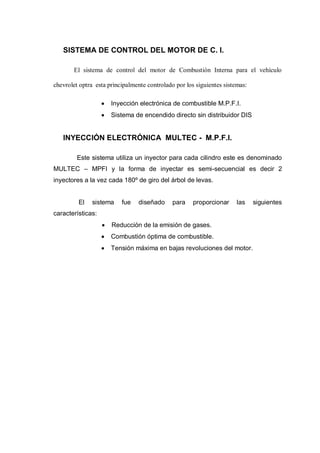 SISTEMA DE CONTROL DEL MOTOR DE C. I.
El sistema de control del motor de Combustión Interna para el vehículo
chevrolet optra esta principalmente controlado por los siguientes sistemas:
Inyección electrónica de combustible M.P.F.I.
Sistema de encendido directo sin distribuidor DIS
INYECCIÓN ELECTRÓNICA MULTEC - M.P.F.I.
Este sistema utiliza un inyector para cada cilindro este es denominado
MULTEC – MPFI y la forma de inyectar es semi-secuencial es decir 2
inyectores a la vez cada 180º de giro del árbol de levas.
El sistema fue diseñado para proporcionar las siguientes
características:
Reducción de la emisión de gases.
Combustión óptima de combustible.
Tensión máxima en bajas revoluciones del motor.
 