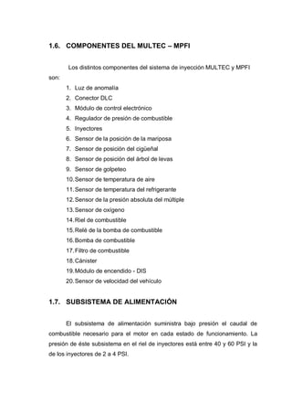 1.6. COMPONENTES DEL MULTEC – MPFI
Los distintos componentes del sistema de inyección MULTEC y MPFI
son:
1. Luz de anomalía
2. Conector DLC
3. Módulo de control electrónico
4. Regulador de presión de combustible
5. Inyectores
6. Sensor de la posición de la mariposa
7. Sensor de posición del cigüeñal
8. Sensor de posición del árbol de levas
9. Sensor de golpeteo
10.Sensor de temperatura de aire
11.Sensor de temperatura del refrigerante
12.Sensor de la presión absoluta del múltiple
13.Sensor de oxígeno
14.Riel de combustible
15.Relé de la bomba de combustible
16.Bomba de combustible
17.Filtro de combustible
18.Cánister
19.Módulo de encendido - DIS
20.Sensor de velocidad del vehículo
1.7. SUBSISTEMA DE ALIMENTACIÓN
El subsistema de alimentación suministra bajo presión el caudal de
combustible necesario para el motor en cada estado de funcionamiento. La
presión de éste subsistema en el riel de inyectores está entre 40 y 60 PSI y la
de los inyectores de 2 a 4 PSI.
 