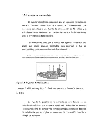 1.7.1. Inyector de combustible
El inyector electrónico es operado por un solenoide normalmente
cerrado controlado y accionado por el módulo de control electrónico; se
encuentra conectado a una fuente de alimentación de 12 voltios y el
módulo de control electrónico lo conecta a tierra con el fin de energizar y
abrir el inyector cuando lo requiera.
El combustible pasa por el cuerpo del inyector y va hacia una
placa que posee agujeros calibrados para controlar el flujo de
combustible y para crear un chorro de formato cónico.
Cuando un inyector esta inestanco causará pérdida de la presión después del funcionamiento del
motor. Esta condición podrá causar un prolongado período de arranque o sea un arranque difícil.
Figura1.4 Inyector de Combustible
1.- Aguja. 2.- Núcleo magnético. 3.- Bobinado eléctrico. 4 Conexión eléctrica.
5.- Filtro.
Se inyecta la gasolina en la corriente de aire delante de las
válvulas de admisión y al abrirse el inyector el combustible es aspirado
con el aire dentro del cilindro y se forma una mezcla inflamable debido a
la turbulencia que se origina en la cámara de combustión durante el
tiempo de admisión.
 