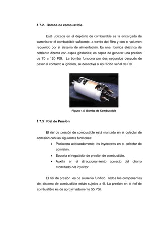 1.7.2. Bomba de combustible
Está ubicada en el depósito de combustible es la encargada de
suministrar el combustible suficiente, a través del filtro y con el volumen
requerido por el sistema de alimentación. Es una bomba eléctrica de
corriente directa con aspas giratorias; es capaz de generar una presión
de 70 a 120 PSI. La bomba funciona por dos segundos después de
pasar el contacto a ignición, se desactiva si no recibe señal de Ref.
Figura 1.5 Bomba de Combustible
1.7.3 Riel de Presión
El riel de presión de combustible está montado en el colector de
admisión con las siguientes funciones:
Posiciona adecuadamente los inyectores en el colector de
admisión.
Soporta el regulador de presión de combustible.
Auxilia en el direccionamiento correcto del chorro
atomizado del inyector.
El riel de presión es de aluminio fundido. Todos los componentes
del sistema de combustible están sujetos a él. La presión en el riel de
combustible es de aproximadamente 55 PSI.
 