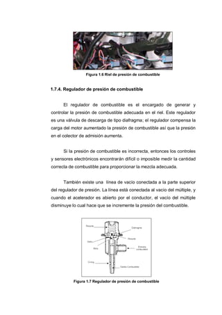 Figura 1.6 Riel de presión de combustible
1.7.4. Regulador de presión de combustible
El regulador de combustible es el encargado de generar y
controlar la presión de combustible adecuada en el riel. Este regulador
es una válvula de descarga de tipo diafragma; el regulador compensa la
carga del motor aumentado la presión de combustible así que la presión
en el colector de admisión aumenta.
Si la presión de combustible es incorrecta, entonces los controles
y sensores electrónicos encontrarán difícil o imposible medir la cantidad
correcta de combustible para proporcionar la mezcla adecuada.
También existe una línea de vacío conectada a la parte superior
del regulador de presión. La línea está conectada al vacío del múltiple, y
cuando el acelerador es abierto por el conductor, el vacío del múltiple
disminuye lo cual hace que se incremente la presión del combustible.
Figura 1.7 Regulador de presión de combustible
 