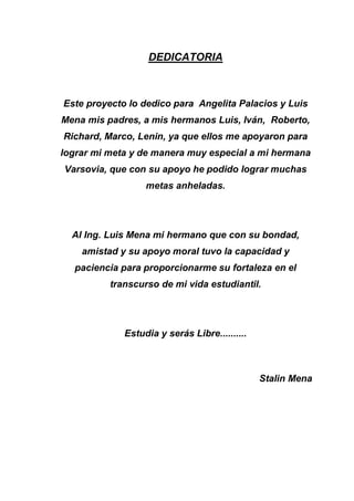 DEDICATORIA
Este proyecto lo dedico para Angelita Palacios y Luis
Mena mis padres, a mis hermanos Luis, Iván, Roberto,
Richard, Marco, Lenin, ya que ellos me apoyaron para
lograr mi meta y de manera muy especial a mi hermana
Varsovia, que con su apoyo he podido lograr muchas
metas anheladas.
Al Ing. Luis Mena mi hermano que con su bondad,
amistad y su apoyo moral tuvo la capacidad y
paciencia para proporcionarme su fortaleza en el
transcurso de mi vida estudiantil.
Estudia y serás Libre..........
Stalin Mena
 