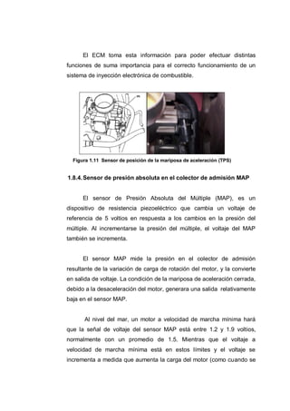 El ECM toma esta información para poder efectuar distintas
funciones de suma importancia para el correcto funcionamiento de un
sistema de inyección electrónica de combustible.
Figura 1.11 Sensor de posición de la mariposa de aceleración (TPS)
1.8.4.Sensor de presión absoluta en el colector de admisión MAP
El sensor de Presión Absoluta del Múltiple (MAP), es un
dispositivo de resistencia piezoeléctrico que cambia un voltaje de
referencia de 5 voltios en respuesta a los cambios en la presión del
múltiple. Al incrementarse la presión del múltiple, el voltaje del MAP
también se incrementa.
El sensor MAP mide la presión en el colector de admisión
resultante de la variación de carga de rotación del motor, y la convierte
en salida de voltaje. La condición de la mariposa de aceleración cerrada,
debido a la desaceleración del motor, generara una salida relativamente
baja en el sensor MAP.
Al nivel del mar, un motor a velocidad de marcha mínima hará
que la señal de voltaje del sensor MAP está entre 1.2 y 1.9 voltios,
normalmente con un promedio de 1.5. Mientras que el voltaje a
velocidad de marcha mínima está en estos límites y el voltaje se
incrementa a medida que aumenta la carga del motor (como cuando se
 