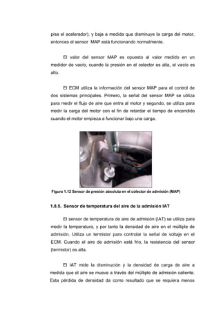 pisa el acelerador), y baja a medida que disminuye la carga del motor,
entonces el sensor MAP está funcionando normalmente.
El valor del sensor MAP es opuesto al valor medido en un
medidor de vacío, cuando la presión en el colector es alta, el vacío es
alto.
El ECM utiliza la información del sensor MAP para el control de
dos sistemas principales. Primero, la señal del sensor MAP se utiliza
para medir el flujo de aire que entra al motor y segundo, se utiliza para
medir la carga del motor con el fin de retardar el tiempo de encendido
cuando el motor empieza a funcionar bajo una carga.
Figura 1.12 Sensor de presión absoluta en el colector de admisión (MAP)
1.8.5. Sensor de temperatura del aire de la admisión IAT
El sensor de temperatura de aire de admisión (IAT) se utiliza para
medir la temperatura, y por tanto la densidad de aire en el múltiple de
admisión. Utiliza un termistor para controlar la señal de voltaje en el
ECM. Cuando el aire de admisión está frío, la resistencia del sensor
(termistor) es alta.
El IAT mide la disminución y la densidad de carga de aire a
medida que el aire se mueve a través del múltiple de admisión caliente.
Esta pérdida de densidad da como resultado que se requiera menos
 